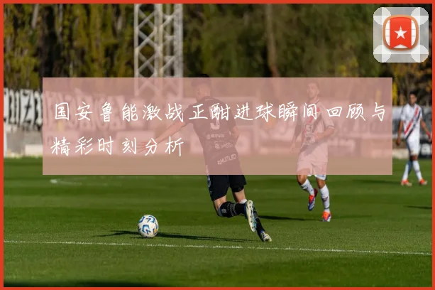 国安鲁能激战正酣进球瞬间回顾与精彩时刻分析