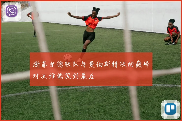 谢菲尔德联队与曼彻斯特联的巅峰对决谁能笑到最后