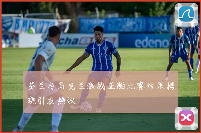 芬兰与乌克兰激战正酣比赛结果揭晓引发热议