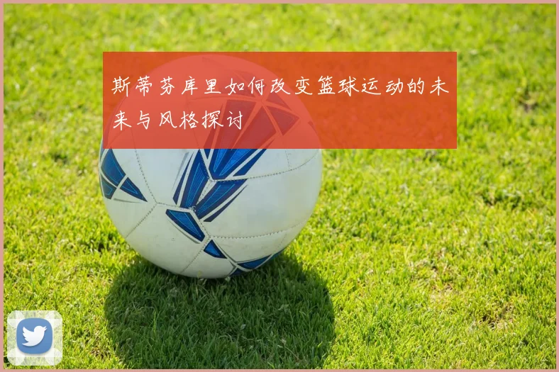 斯蒂芬库里如何改变篮球运动的未来与风格探讨