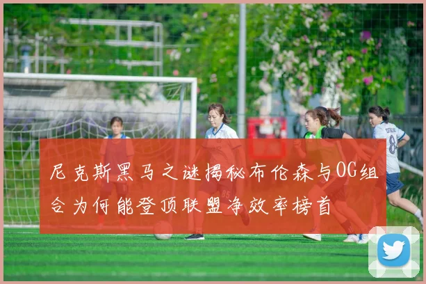 尼克斯黑马之谜揭秘布伦森与OG组合为何能登顶联盟净效率榜首