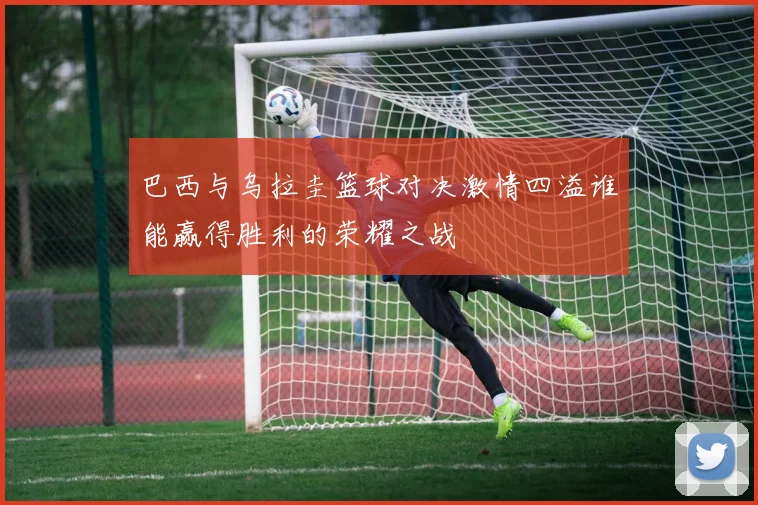 巴西与乌拉圭篮球对决激情四溢谁能赢得胜利的荣耀之战