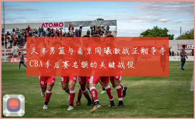 天津男篮与南京同曦激战正酣争夺CBA季后赛名额的关键战役