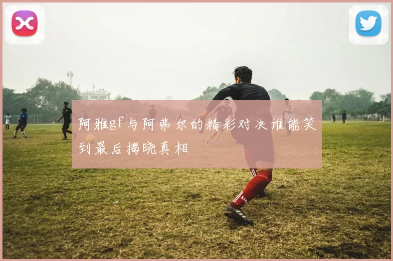 阿雅gf与阿弗尔的精彩对决谁能笑到最后揭晓真相