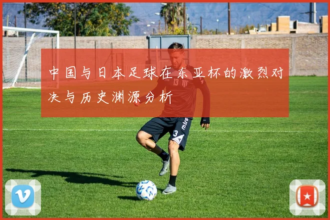 中国与日本足球在东亚杯的激烈对决与历史渊源分析