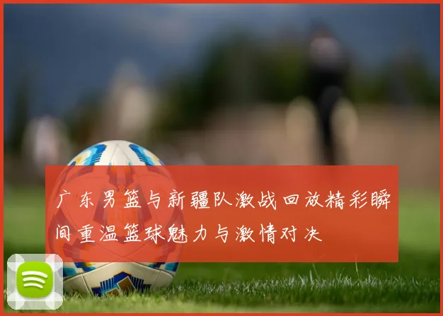 广东男篮与新疆队激战回放精彩瞬间重温篮球魅力与激情对决