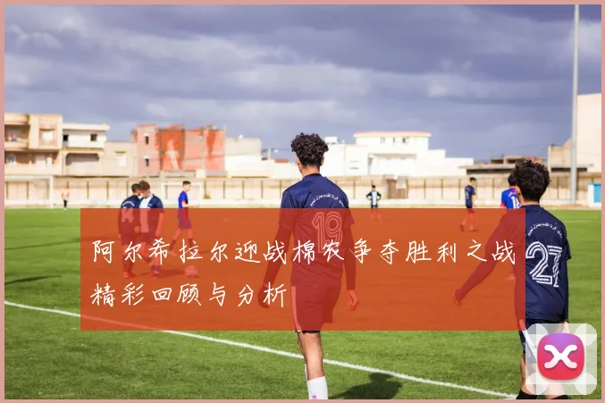 阿尔希拉尔迎战棉农争夺胜利之战精彩回顾与分析