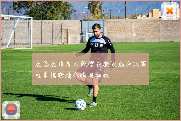 鹿岛鹿角与大阪樱花激战成和比赛结果揭晓精彩瞬间回顾